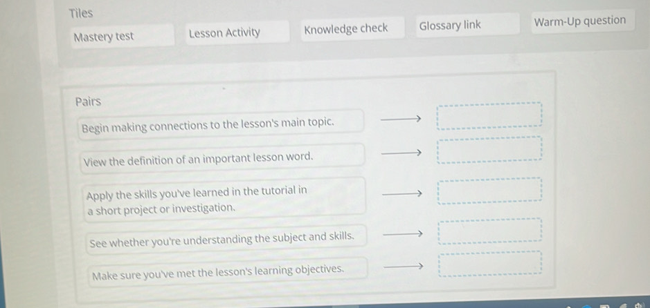 Tiles 
Mastery test Lesson Activity Knowledge check Glossary link Warm-Up question 
Pairs 
Begin making connections to the lesson's main topic. 
View the definition of an important lesson word. 
Apply the skills you've learned in the tutorial in 
a short project or investigation. 
See whether you're understanding the subject and skills. 
Make sure you've met the lesson's learning objectives.