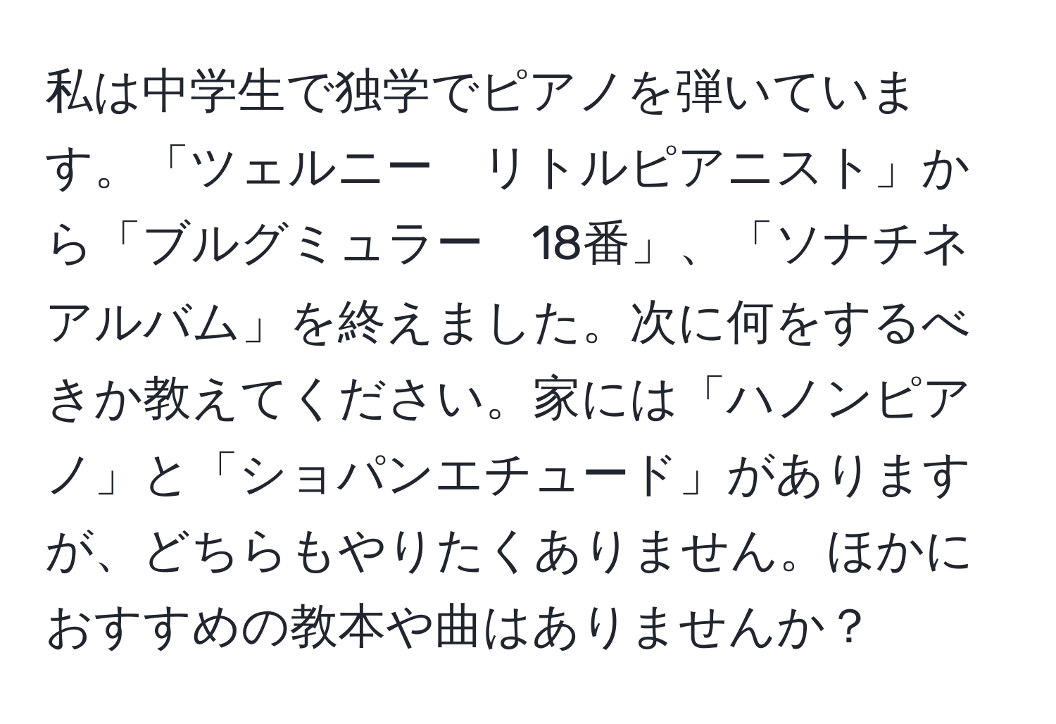 私は中学生で独学でピアノを弾いています。「ツェルニー　リトルピアニスト」から「ブルグミュラー　18番」、「ソナチネアルバム」を終えました。次に何をするべきか教えてください。家には「ハノンピアノ」と「ショパンエチュード」がありますが、どちらもやりたくありません。ほかにおすすめの教本や曲はありませんか？