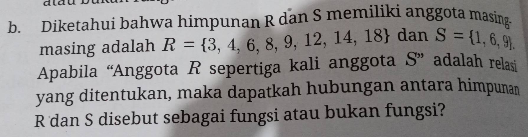 dlau 
b. Diketahui bahwa himpunan R dan S memiliki anggota masing- 
masing adalah R= 3,4,6,8,9,12,14,18
dan S= 1,6,9. 
Apabila “Anggota R sepertiga kali anggota S ” adalah relasi 
yang ditentukan, maka dapatkah hubungan antara himpunan
R dan S disebut sebagai fungsi atau bukan fungsi?