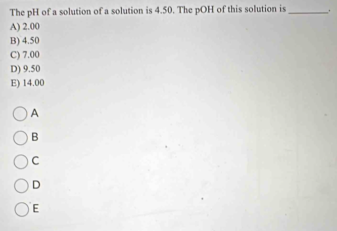 The pH of a solution of a solution is 4.50. The pOH of this solution is _.
A) 2.00
B) 4.50
C) 7.00
D) 9.50
E) 14.00
A
B
C
D
E