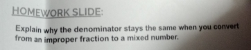 HOMEWORK SLIDE: 
Explain why the denominator stays the same when you convert 
from an improper fraction to a mixed number.