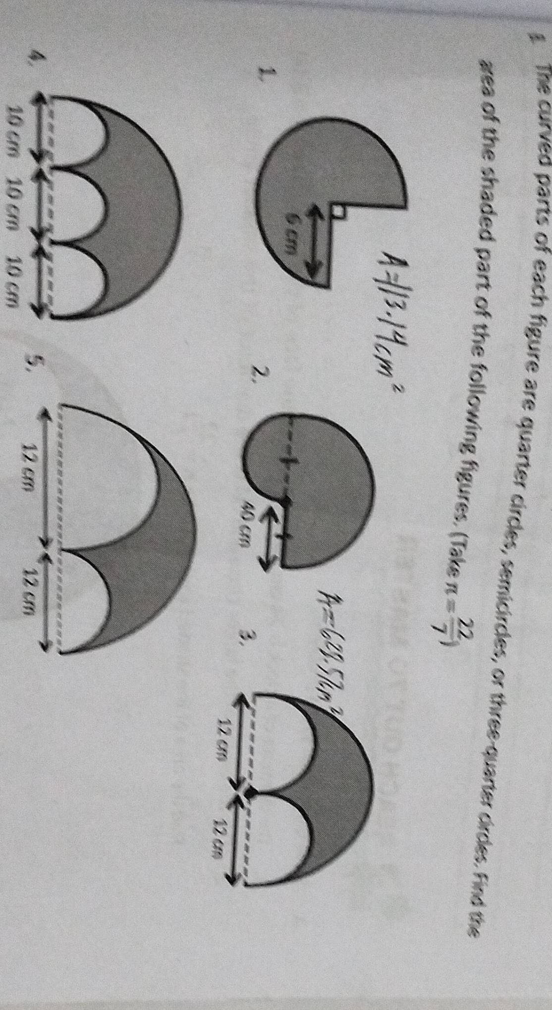 The curved parts of each figure are quarter circles, semicircles, or three-quarter circles. Find the 
area of the shaded part of the following figures. (Take π = 22/7 )
L 
2. 
4 
5
10 cm 10 cm