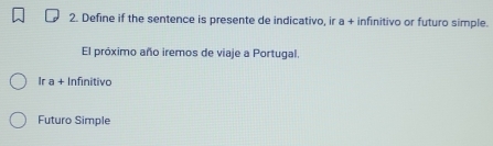 Define if the sentence is presente de indicativo, ir a + infinitivo or futuro simple. 
El próximo año iremos de viaje a Portugal. 
Ir a + Infinitivo 
Futuro Simple