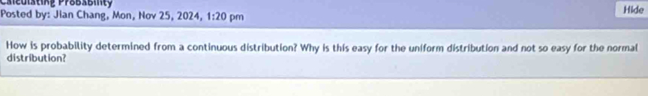 Caieulsting Probabilty 
Posted by: Jian Chang, Mon, Nov 25, 2024, 1:20 pm Hide 
How is probability determined from a continuous distribution? Why is this easy for the uniform distribution and not so easy for the normal 
distribution?