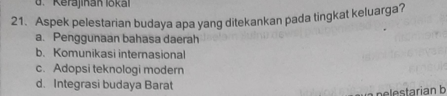 d. Kerajınan lokal
21. Aspek pelestarian budaya apa yang ditekankan pada tingkat keluarga?
a. Penggunaan bahasa daerah
b. Komunikasi internasional
c. Adopsi teknologi modern
d. Integrasi budaya Barat
n tarian b