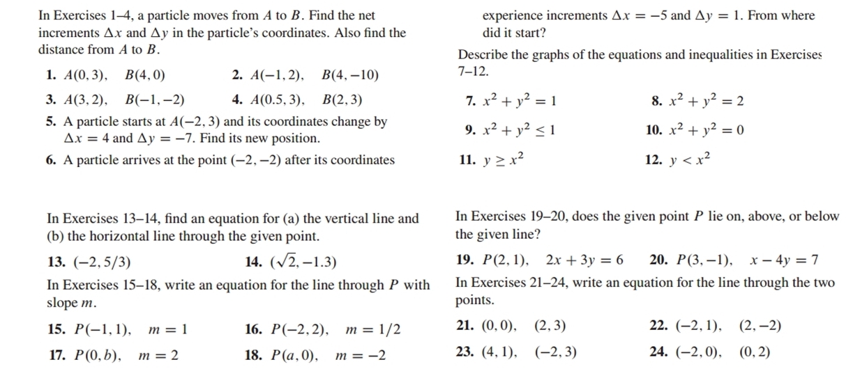 In Exercises 1-4, a particle moves from A to B. Find the net experience increments △ x=-5 and △ y=1. From where
increments △ x and . △ ky in the particle’s coordinates. Also find the did it start?
distance from A to B. Describe the graphs of the equations and inequalities in Exercises
1. A(0,3),B(4,0) 2. A(-1,2),B(4,-10)
7-12.
3. A(3,2),B(-1,-2) 4. A(0.5,3),B(2,3) 7. x^2+y^2=1 8. x^2+y^2=2
5. A particle starts at A(-2,3) and its coordinates change by
△ x=4 and △ y=-7. Find its new position.
9. x^2+y^2≤ 1 10. x^2+y^2=0
6. A particle arrives at the point (-2,-2) after its coordinates 11. y≥ x^2 12. y
In Exercises 13-14, find an equation for (a) the vertical line and In Exercises 19-20, does the given point P lie on, above, or below
(b) the horizontal line through the given point. the given line?
13. (-2,5/3) 14. (sqrt(2),-1.3) 19. P(2,1),2x+3y=6 20. P(3,-1),x-4y=7
In Exercises 15-18, write an equation for the line through P with In Exercises 21-24 , write an equation for the line through the two
slope m. points.
15. P(-1,1),m=1 16. P(-2,2),m=1/2 21. (0,0),(2,3) 22. (-2,1),(2,-2)
17. P(0,b),m=2 18. P(a,0),m=-2 23. (4,1),(-2,3) 24. (-2,0),(0,2)