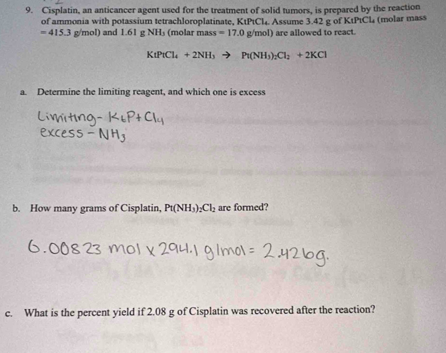 Cisplatin, an anticancer agent used for the treatment of solid tumors, is prepared by the reaction 
of ammonia with potassium tetrachloroplatinate, KtPtCl_4 4. Assume 3.42 g of KtPtCl₄ (molar mass
=415.3g/mol) and 1.61gNH_3 (molar mass =17.0g/mol) are allowed to react.
KtPtCl_4+2NH_3to Pt(NH_3)_2Cl_2+2KCl
a. Determine the limiting reagent, and which one is excess 
b. How many grams of Cisplatin, Pt(NH_3)_2Cl_2 are formed? 
c. What is the percent yield if 2.08 g of Cisplatin was recovered after the reaction?