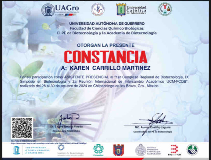 UAGro Católica Universidad
ono de Manizales
UNIVERSIDAD AUTÓNOMA DE GUERRERO
Facultad de Ciencias Químico Biológicas
El PE de Biotecnología y la Academia de Biotecnología
OTORGAN LA PRESENTE
CONSTANCIA
A: KAREN CARRILLO MARTINEZ
Por su participación como ASISTENTE PRESENCIAL al "1er Congreso Regional de Biotecnología, IX
Simposio en Biotecnologia y 2a Reunión Internacional de Intercambio Académico UCM-FCQB'',
realizado del 28 al 30 de octubre de 2024 en Chilpancingo de los Bravo, Gro., México.
a
Dr. Cagos Ortuño Pineda MC. Aurora Castillg Laguna
Diractur de la lCOB UAlles Coondiseógra del PE de Bistecnología
Na Feir CONBE24-113-204
ittes evento viagra m asnelaone oma todes. php|TtdvQ9004 Uy NC0w MT M090
= CHAFEEBIEL of PONTH EAM00.1A Intim de Re semlii NA PAR AM C APON IC A ==
Crvestan
o