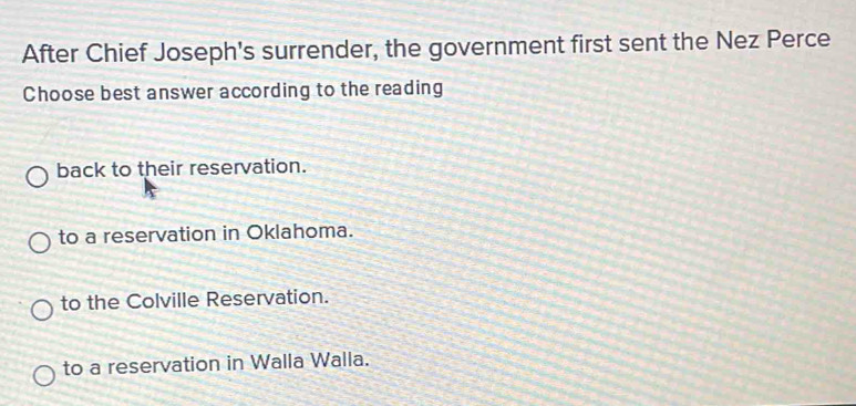 After Chief Joseph's surrender, the government first sent the Nez Perce
Choose best answer according to the reading
back to their reservation.
to a reservation in Oklahoma.
to the Colville Reservation.
to a reservation in Walla Walla.