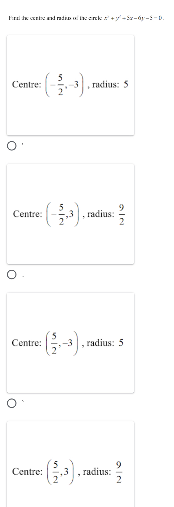 Find the centre and radius of the circle x^2+y^2+5x-6y-5=0.
Centre: (- 5/2 ,-3) , radius: 5
Centre: (- 5/2 ,3) , radius:  9/2 
Centre: ( 5/2 ,-3) , radius: 5
Centre: ( 5/2 ,3) , radius:  9/2 