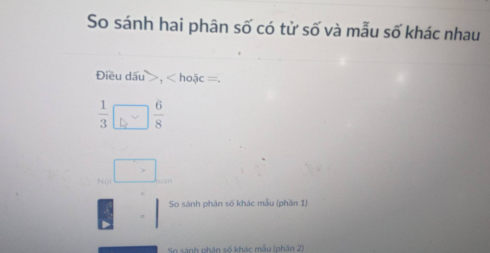 So sánh hai phân số có tử số và mẫu số khác nhau 
Điều dấu , < hoặc  =.
 1/3 □  6/8 
 □ /□  
So sánh phân số khác mẫu (phần 1) 
So sánh phân số khác mẫu (phần 2)