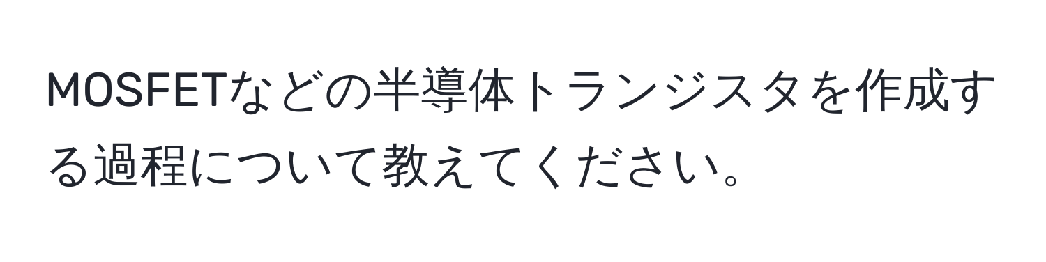 MOSFETなどの半導体トランジスタを作成する過程について教えてください。