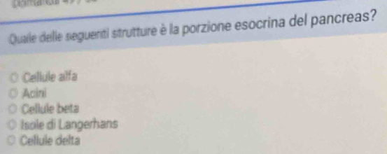 Quaile delle seguenti strutture è la porzione esocrina del pancreas?
Cellule alfa
Acini
Cellule beta
Isole di Langerhans
Cellule delta