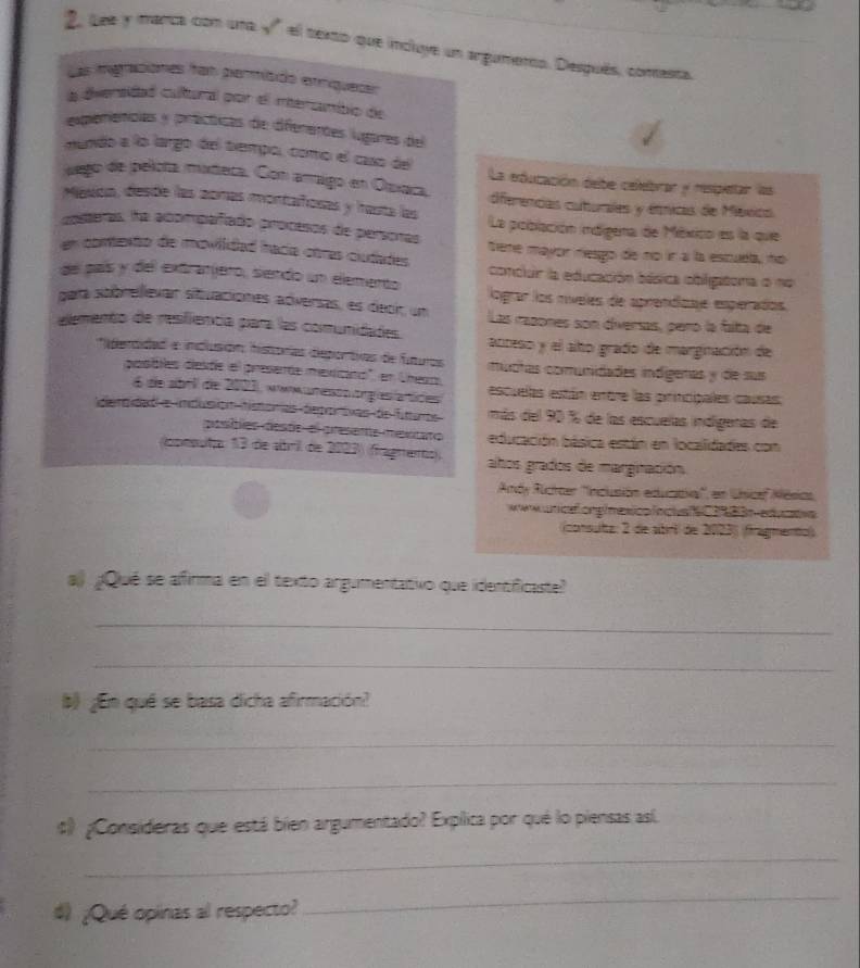 2, Lee y manca con una √" el texso que incluye un argumerto. Desqués, conesta.
Las imgraciones fan permísdo erríqueser
a diversidad cultural por el mersamibio de
experencas y prácticas de diferentes lugares del
nundo a lo largo del tiempo, como el caso del La edutación debe celebrar y resipeltar las
jego de pelota mixteca. Con araigo en Osxaca, dferencias cuturales y étnicas de México
Mauca, desóe las zomas montañosas y hasta las
costeras, ha acompañiado procesos de personas La población indigena de México es la que
tiene mayor nesgo de no ír a la escuela, no
en contento de moviidad hacía otras ciudades conclur la educación eásica obligatora o no
de país y del extranjero, siendo un elemento lograr los níveles de aprendizaje esperados.
gara sobrellevar situaciones adversas, es decir um Las razones son diversas, peró la falta de
elemento de resfiencía para las comunidades. acteso y el alño grado de marginación de
'perdidad e inclusióón: historías deportias de futuros mudtas comunidades ináígenas y de sus
piosibles deste el presenóe mexicino" en Cheso, escuelas están entre las principales causas.
6 de abrl de 2003, awwuresss orgasíátices
denaidad a imdusión hstomas degortivas de fittumbs más del 90 % de las escuelas indígeras de
posíbles deste el presente meiitaro educación básica están en locallidades con
opepulto 13 de abril de 2003) (fragmemo); ahos grados de marginación
Andy Ruchaer ''Inclusión eduzaia'', en Unsicef Mésics.
wwk  unicaf.ong/mexico fnclvafC183n eduatva
(consutz: 2 de abri de 2023) (fragmento)
a ¿Qué se afirma en el texto argumentativo que identificaste?
_
_
¿En qué se basa dicha afirmación?
_
_
# ¿Consideras que está bien argumentado? Explica por qué lo piensas as(
_
# ¿Qué opinas al respecto?
_