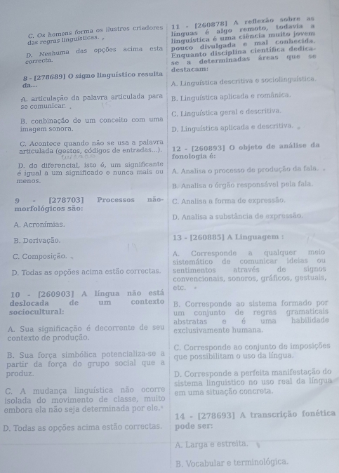 Os homens forma os ilustres criadores 11 - [260878] A reflexão sobre as
das regras linguísticas. , línguas é algo remoto, todavia a
linquística é uma ciência muito jovem
D. Nenhuma das opções acima esta pouco divulgada e mal conhecida.
correcta.  Enquanto disciplina científica dedica
se a determinadas áreas que se
8 - [278689] O signo linguístico resulta destacam:
da.. A. Linguística descritiva e sociolinguística.
A. articulação da palavra articulada para B. Linguística aplicada e românica.
se comunicar.
B. conbinação de um conceito com uma C. Linguística geral e descritiva.
imagem sonora. D. Linguística aplicada e descritiva.
C. Acontece quando não se usa a palavra
12 - [260893] O objeto de análise da
articulada (gestos, códigos de entradas...). fonologia é:
D. do diferencial, isto é, um significante
é igual a um significado e nunca mais ou A. Analisa o processo de produção da fala. .
menos. B. Analisa o órgão responsável pela fala.
9 - [278703] Processos não- C. Analisa a forma de expressão.
morfológicos são:
A. Acronímias. D. Analisa a substância de expressão.
B. Derivação. 13 - [260885] A Linguagem :
C. Composição. A. Corresponde a qualquer meio
sistemático de comunicar ideias ou
D. Todas as opções acima estão correctas. sentimentos através de signos
convencionais, sonoros, gráficos, gestuais,
10 - [260903] A língua não está etc.
deslocada  de um contexto B. Corresponde ao sistema formado por
sociocultural: um conjunto de regras gramaticais
A. Sua significação é decorrente de seu abstratas exclusivamente humana. e é uma habilidade
contexto de produção.
B. Sua força simbólica potencializa-se a C. Corresponde ao conjunto de imposições
partir da força do grupo social que a que possibilitam o uso da língua.
produz. D. Corresponde a perfeita manifestação do
C. A mudança linguística não ocorre sistema linguistico no uso real da língua
isolada do movimento de classe, muíto em uma situação concreta.
embora ela não seja determinada por ele.
14 - [278693] A transcrição fonética
D. Todas as opções acima estão correctas. pode ser:
A. Larga e estreita.
B. Vocabular e terminológica.