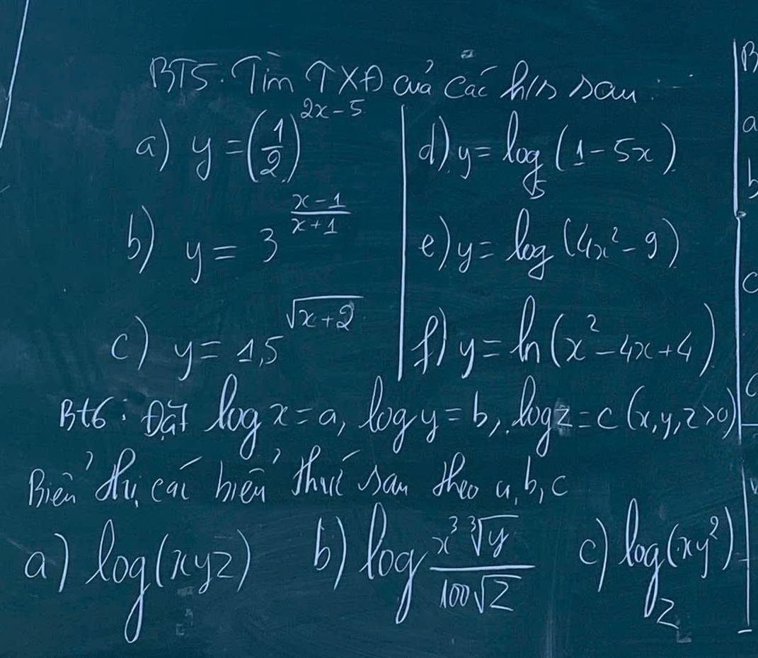 BT5. Tim widehat TX+ aá Cai P_noun
a y=( 1/2 )^2x-5 d y=log _ 1/5 (1-5x)
a
b) y=3^(frac x-1)x+1 e) y=log (4x^2-9)
c) y=4.5^(sqrt(x+9)) P y=ln (x^2-4x+4)
Bt6: Dúi log x=a, log y=b, log z=c(x,y,z>0)
Brea Qu cat hen thut san the a bc
a log (xyz) b) log  x^2sqrt(x)/sqrt(x)sqrt(2)  C log _2(1)=1