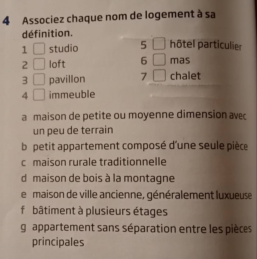 Associez chaque nom de logement à sa
définition.
1 studio
5 hôtel particulier
2 loft
6 mas
3 pavillon
7 chalet
4 immeuble
a maison de petite ou moyenne dimension avec
un peu de terrain
b petit appartement composé d'une seule pièce
c maison rurale traditionnelle
d maison de bois à la montagne
e maison de ville ancienne, généralement luxueuse
f i bâtiment à plusieurs étages
grappartement sans séparation entre les pièces
principales