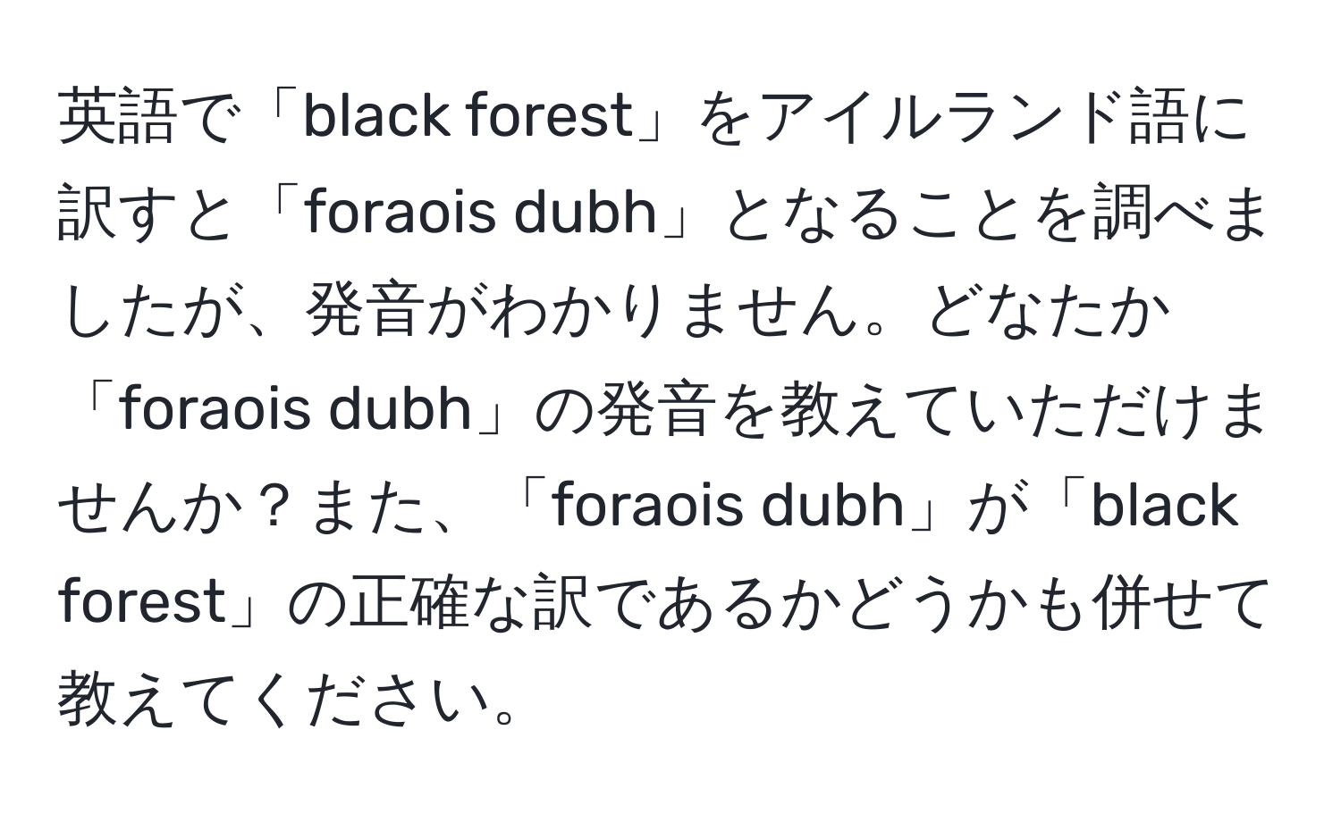 英語で「black forest」をアイルランド語に訳すと「foraois dubh」となることを調べましたが、発音がわかりません。どなたか「foraois dubh」の発音を教えていただけませんか？また、「foraois dubh」が「black forest」の正確な訳であるかどうかも併せて教えてください。