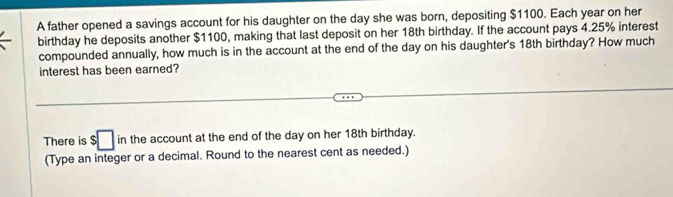 A father opened a savings account for his daughter on the day she was born, depositing $1100. Each year on her 
birthday he deposits another $1100, making that last deposit on her 18th birthday. If the account pays 4.25% interest 
compounded annually, how much is in the account at the end of the day on his daughter's 18th birthday? How much 
interest has been earned? 
(),□ ) 
There is s □ in the account at the end of the day on her 18th birthday. 
(Type an integer or a decimal. Round to the nearest cent as needed.)