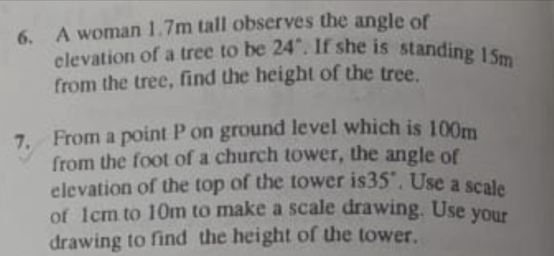 A woman 1.7m tall observes the angle of 
elevation of a tree to be 24". If she is standing 15m
from the tree, find the height of the tree. 
7, From a point P on ground level which is 100m
from the foot of a church tower, the angle of 
elevation of the top of the tower is35". Use a scale 
of 1cm to 10m to make a scale drawing. Use your 
drawing to find the height of the tower.