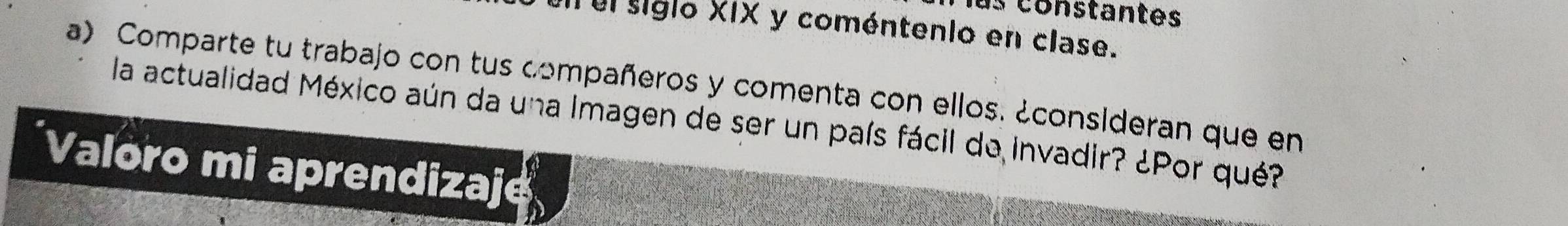 constantes 
un el siglo XIX y coméntenio en clase. 
a) Comparte tu trabajo con tus compañeros y comenta con ellos. ¿consideran que en 
la actualidad México aún da una Imagen de ser un país fácil de invadir? ¿Por qué? 
*Valoro mi aprendizaje