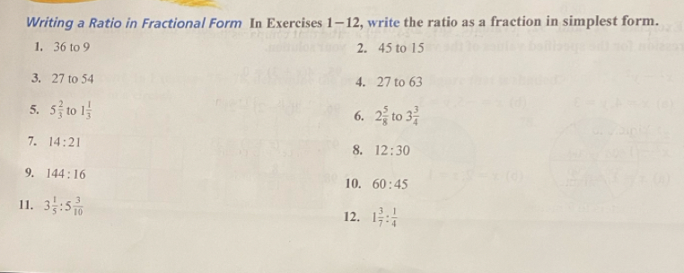 Writing a Ratio in Fractional Form In Exercises 1-12, write the ratio as a fraction in simplest form. 
1. 36 to 9 2. 45 to 15
3. 27 to 54 4. 27 to 63
5. 5 2/3  to 1 1/3 
6. 2 5/8  to 3 3/4 
7. 14:21
8. 12:30
9. 144:16
10. 60:45
11. 3 1/5 :5 3/10 
12. 1 3/7 : 1/4 