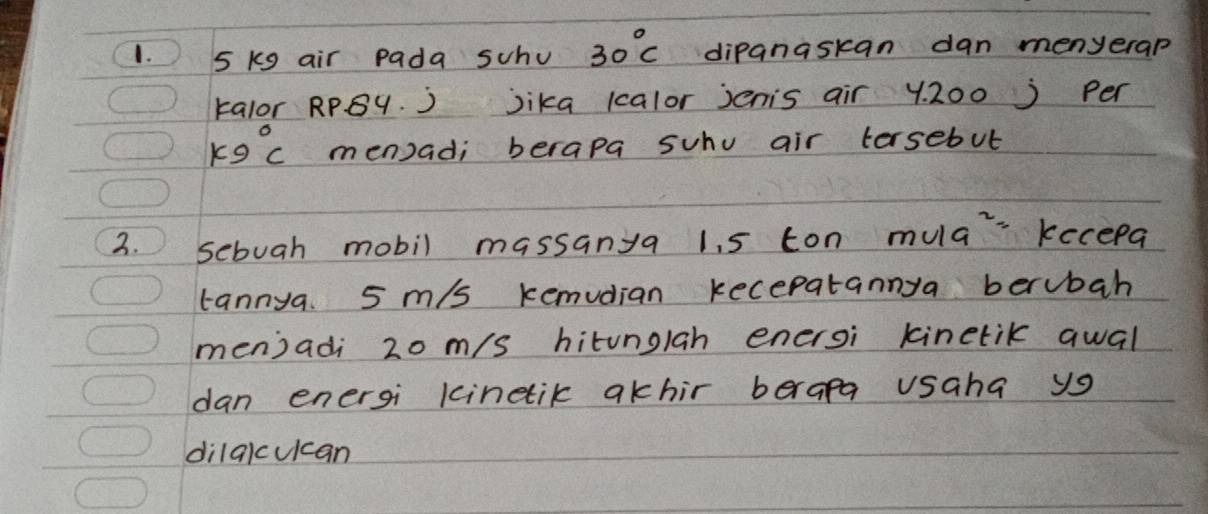 5 kg air pada scho 30°C dipanaskan dan menyerap 
kalor RPBy. ) jika kcalor jenis air y200 ) per
k9°C men) ad; berapa suhu air tersebut 
2. sebuah mobil massanya 1. 5 ton mula keceea 
tannya. 5 m/s kemudian kecepatannya berubah 
menjadi 20 m/s hitunglah enersi kinetik qwal 
dan energi kinetik akhir berapa usaha ys 
dilqlcuican