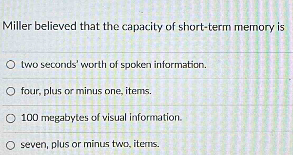 Miller believed that the capacity of short-term memory is
two seconds ' worth of spoken information.
four, plus or minus one, items.
100 megabytes of visual information.
seven, plus or minus two, items.