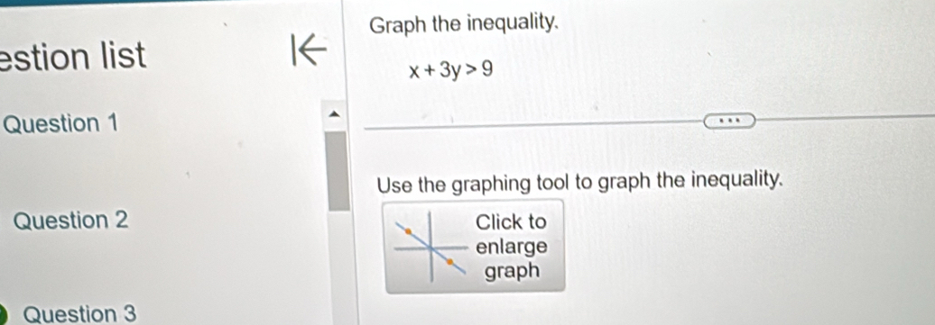 Graph the inequality. 
estion list
x+3y>9
Question 1 
Use the graphing tool to graph the inequality. 
Question 2 Click to 
enlarge 
graph 
Question 3