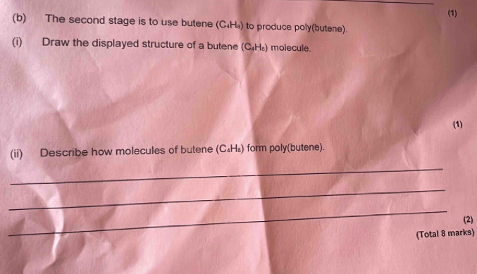 (1) 
(b) The second stage is to use butene (C₄H₃) to produce poly(butene). 
(i) Draw the displayed structure of a butene (C_4H_8) molecule. 
(1) 
(ii) Describe how molecules of butene (C_4H_8) form poly(butene). 
_ 
_ 
_ 
(2) 
(Total 8 marks)