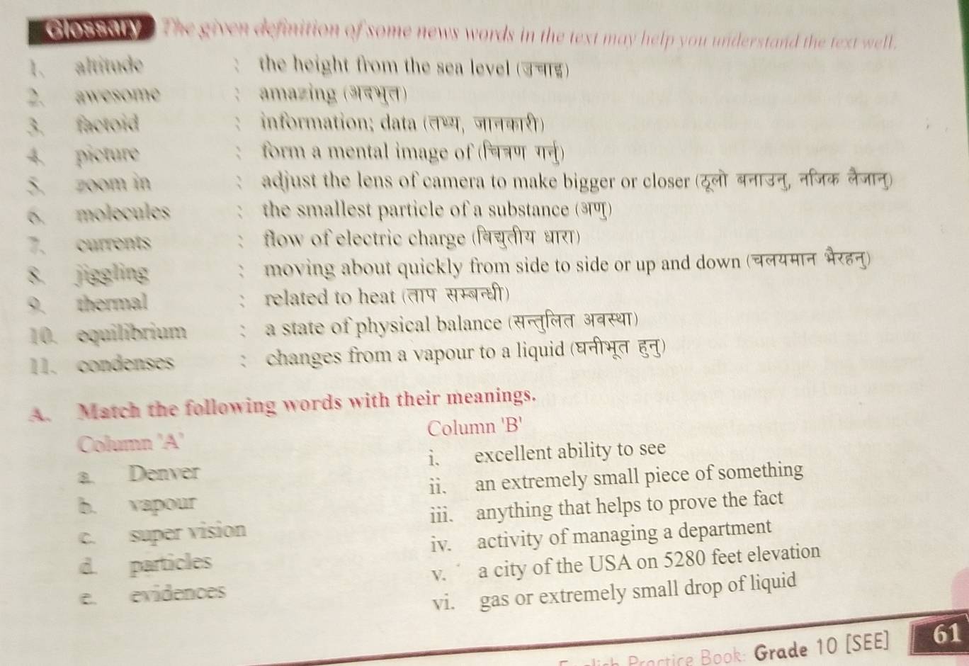 Glossaity . The given definition of some news words in the text may help you understand the text well .
1. altitude the height from the sea level (उचाड)
2. awesome amazing (अदभुत)
3. factoid information; data (तथ्य, जानकारी)
4. picture form a mental image of (चत्रण गर्नु)
5. zoom in adjust the lens of camera to make bigger or closer (रूलो बनाउनु, निजक लैजानु)
6. molecules the smallest particle of a substance (अण)
7. currents flow of electric charge (वि्यतीय धारा)
8. jiggling moving about quickly from side to side or up and down (चलयमान भरहनु)
9. thermal : related to heat (तापसम्बन्धी)
10. equilibrium : a state of physical balance (सन्तुलित अवस्था)
11. condenses : changes from a vapour to a liquid (घनीभूत हुनु)
A. Match the following words with their meanings.
Column 'A' Column 'B'
a. Denver i. excellent ability to see
b. vapour ii. an extremely small piece of something
c. super vision iii. anything that helps to prove the fact
d. particles iv. activity of managing a department
e. evidences v. a city of the USA on 5280 feet elevation
vi. gas or extremely small drop of liquid
Practice Book: Grade 10 [SEE] 61