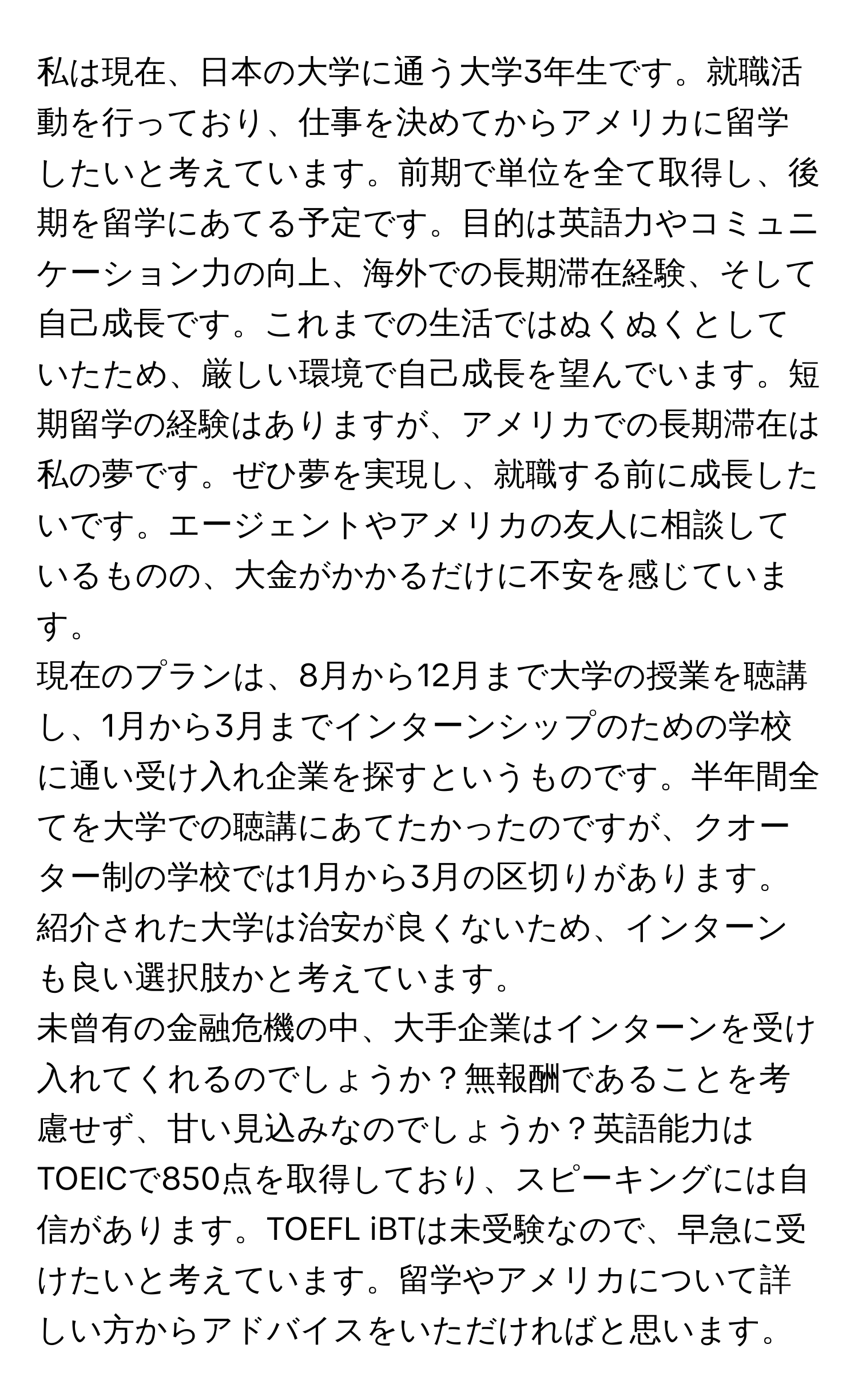 私は現在、日本の大学に通う大学3年生です。就職活動を行っており、仕事を決めてからアメリカに留学したいと考えています。前期で単位を全て取得し、後期を留学にあてる予定です。目的は英語力やコミュニケーション力の向上、海外での長期滞在経験、そして自己成長です。これまでの生活ではぬくぬくとしていたため、厳しい環境で自己成長を望んでいます。短期留学の経験はありますが、アメリカでの長期滞在は私の夢です。ぜひ夢を実現し、就職する前に成長したいです。エージェントやアメリカの友人に相談しているものの、大金がかかるだけに不安を感じています。

現在のプランは、8月から12月まで大学の授業を聴講し、1月から3月までインターンシップのための学校に通い受け入れ企業を探すというものです。半年間全てを大学での聴講にあてたかったのですが、クオーター制の学校では1月から3月の区切りがあります。紹介された大学は治安が良くないため、インターンも良い選択肢かと考えています。

未曾有の金融危機の中、大手企業はインターンを受け入れてくれるのでしょうか？無報酬であることを考慮せず、甘い見込みなのでしょうか？英語能力はTOEICで850点を取得しており、スピーキングには自信があります。TOEFL iBTは未受験なので、早急に受けたいと考えています。留学やアメリカについて詳しい方からアドバイスをいただければと思います。