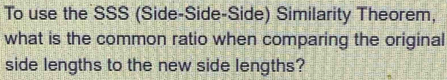 To use the SSS (Side-Side-Side) Similarity Theorem, 
what is the common ratio when comparing the original 
side lengths to the new side lengths?