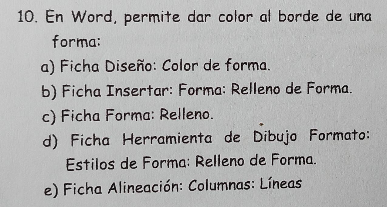 En Word, permite dar color al borde de una
forma:
a) Ficha Diseño: Color de forma.
b) Ficha Insertar: Forma: Relleno de Forma.
c) Ficha Forma: Relleno.
d) Ficha Herramienta de Dibujo Formato:
Estilos de Forma: Relleno de Forma.
e) Ficha Alineación: Columnas: Líneas