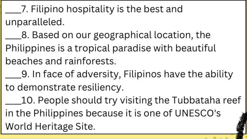 Filipino hospitality is the best and 
unparalleled. 
_8. Based on our geographical location, the 
Philippines is a tropical paradise with beautiful 
beaches and rainforests. 
_9. In face of adversity, Filipinos have the ability 
to demonstrate resiliency. 
_10. People should try visiting the Tubbataha reef 
in the Philippines because it is one of UNESCO's 
World Heritage Site.