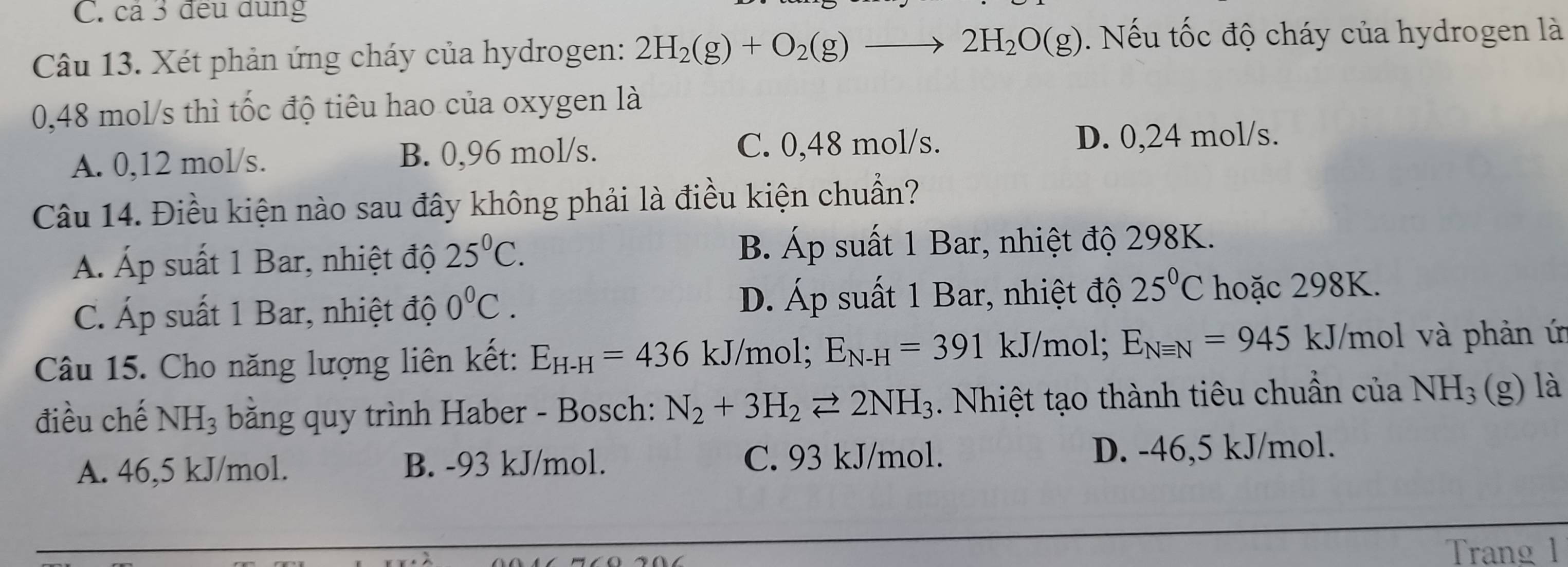 cả 3 đều dung
Câu 13. Xét phản ứng cháy của hydrogen: 2H_2(g)+O_2(g)to 2H_2O(g). Nếu tốc độ cháy của hydrogen là
0,48 mol/s thì tốc độ tiêu hao của oxygen là
A. 0,12 mol/s. B. 0,96 mol/s. C. 0,48 mol/s. D. 0,24 mol/s.
Câu 14. Điều kiện nào sau đây không phải là điều kiện chuẩn?
Á. Áp suất 1 Bar, nhiệt độ 25^0C. B. Áp suất 1 Bar, nhiệt độ 298K.
C. Áp suất 1 Bar, nhiệt độ 0°C. D. Áp suất 1 Bar, nhiệt độ 25°C hoặc 298K.
Câu 15. Cho năng lượng liên kết: E_H-H=436kJ/ mol; E_N-H=391 kJ/mol; E_Nequiv N=945 kJ/mol và phản ứ
điều chế NH_3 băng quy trình Haber - Bosch: N_2+3H_2leftharpoons 2NH_3. Nhiệt tạo thành tiêu chuẩn của NH_3 (g) là
A. 46,5 kJ/mol. B. -93 kJ/mol. C. 93 kJ/mol. D. -46,5 kJ/mol.
Trang 1