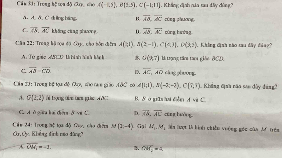 Trong hệ tọa độ Oxy, cho A(-1;5), B(5;5), C(-1;11). Khẳng định nào sau đây đúng?
A. A, B, C thẳng hàng. B. overline AB, overline AC cùng phương.
C. overline AB, overline AC không cùng phương. D. overline AB, overline AC cùng hướng.
Câu 22: Trong hệ tọa độ Oxy, cho bốn điểm A(1;1), B(2;-1), C(4;3), D(3;5). Khẳng định nào sau đây đúng?
A. Tứ giác ABCD là hình bình hành. B. G(9;7) là trọng tâm tam giác BCD.
D.
C. overline AB=overline CD. overline AC, overline AD cùng phương.
Câu 23: Trong hệ tọa độ Oxy, cho tam giác ABC có A(1;1), B(-2;-2), C(7;7). Khẳng định nào sau đây đúng?
A. G(2;2) là trọng tâm tam giác ABC. B. B ở giữa hai điểm A và C.
C. A ở giữa hai điểm B và C. D. overline AB, overline AC cùng hướng.
Câu 24: Trong hệ tọa độ Oxy, cho điểm M(3;-4). Gọi M_1, M_2 lần lượt là hình chiếu vuông góc của Mộtrên
Ox,Oy. Khẳng định nào đúng?
A. overline OM_1=-3. B. overline OM_2=4.