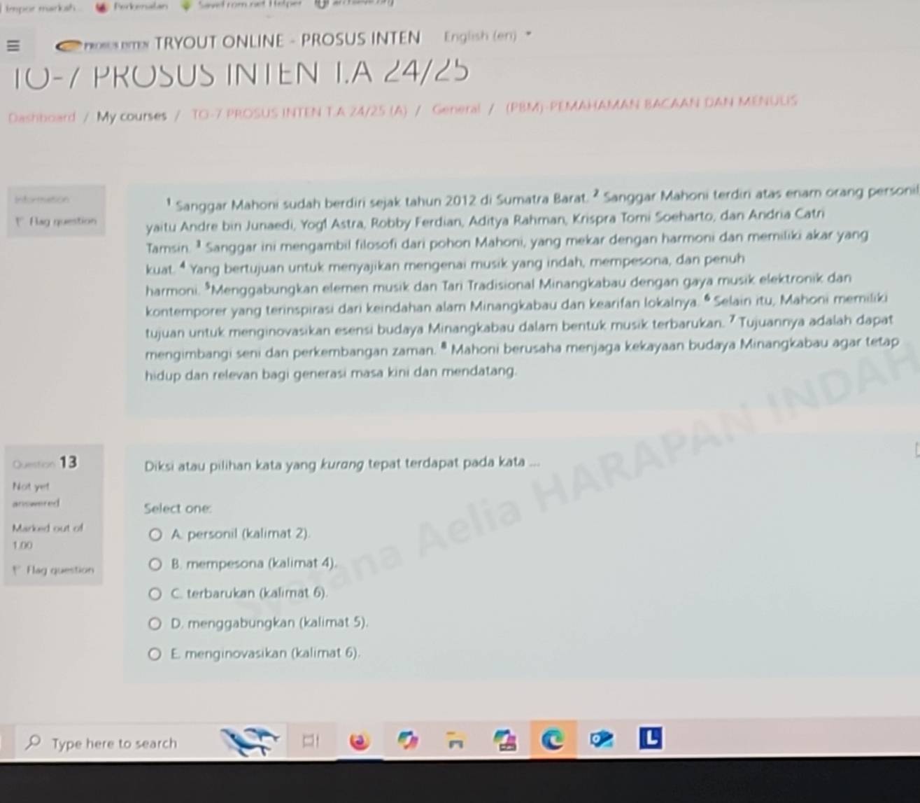 impor marksh .
≡   H mx TRYOUT ONLINE - PROSUS INTEN English (en) 
I0-7 PROSUS INTEN I.A 24/25
Dashboard / My courses / TO-7 PROSUS INTEN TA 24/25 (A) / General / (PBM)-PEMAHAMAN BACAAN DAN MENULIS
Intorme5on
¹ Sanggar Mahoni sudah berdiri sejak tahun 2012 di Sumatra Barat. ² Sanggar Mahoni terdiri atas enamn orang personil
" Rag question yaitu Andre bin Junaedi, Yogl Astra, Robby Ferdian, Aditya Rahman, Krispra Tomi Soeharto, dan Andria Catri
Tamsin. ¹ Sanggar ini mengambil filosofi dari pohon Mahoni, yang mekar dengan harmoni dan memiliki akar yang
kuat. “ Yang bertujuan untuk menyajikan mengenai musik yang indah, mempesona, dan penuh
harmoni. *Menggabungkan elemen musik dan Tari Tradisional Minangkabau dengan gaya musik elektronik dan
kontemporer yang terinspirasi dari keindahan alam Minangkabau dan kearifan lokalnya. •Selain itu, Mahoni memiliki
tujuan untuk menginovasikan esensi budaya Minangkabau dalam bentuk musik terbarukan. ? Tujuannya adalah dapat
mengimbangi seni dan perkembangan zaman. ª Mahoni berusaha menjaga kekayaan budaya Minangkabau agar tetap
hidup dan relevan bagi generasi masa kini dan mendatang.
Question 13 Diksi atau pilihan kata yang kurɑng tepat terdapat pada kata
Not yet
answered Select one:
Marked out of
1.00
A. personil (kalimat 2).
*  Flag question B. mempesona (kalimat 4).
C. terbarukan (kalimat 6).
D. menggabungkan (kalimat 5).
E. menginovasikan (kalimat 6).
Type here to search