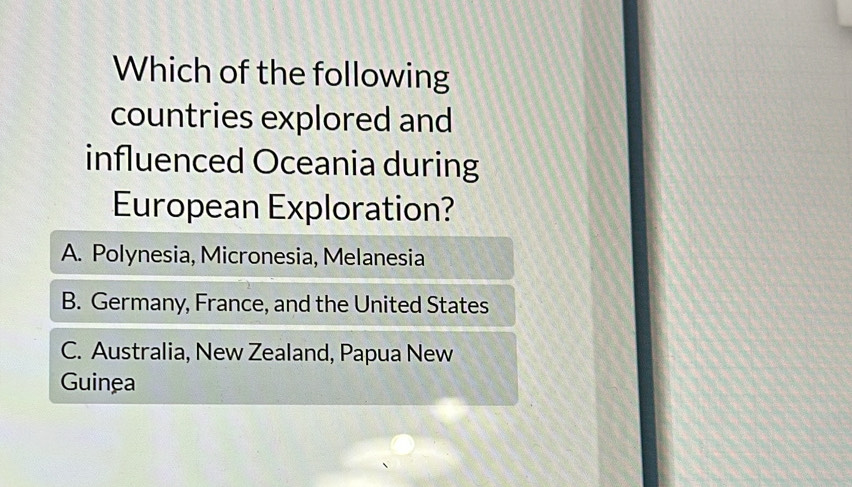 Which of the following
countries explored and
influenced Oceania during
European Exploration?
A. Polynesia, Micronesia, Melanesia
B. Germany, France, and the United States
C. Australia, New Zealand, Papua New
Guinea