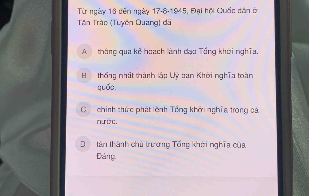 Từ ngày 16 đến ngày 17 -8-1945, Đại hội Quốc dân ở
Tân Trào (Tuyên Quang) đã
A thông qua kế hoạch lãnh đạo Tổng khởi nghĩa.
B thống nhất thành lập Uỷ ban Khởi nghĩa toàn
quốc.
Cchính thức phát lệnh Tổng khởi nghĩa trong cả
nước.
D tán thành chủ trương Tổng khởi nghĩa của
Đảng.