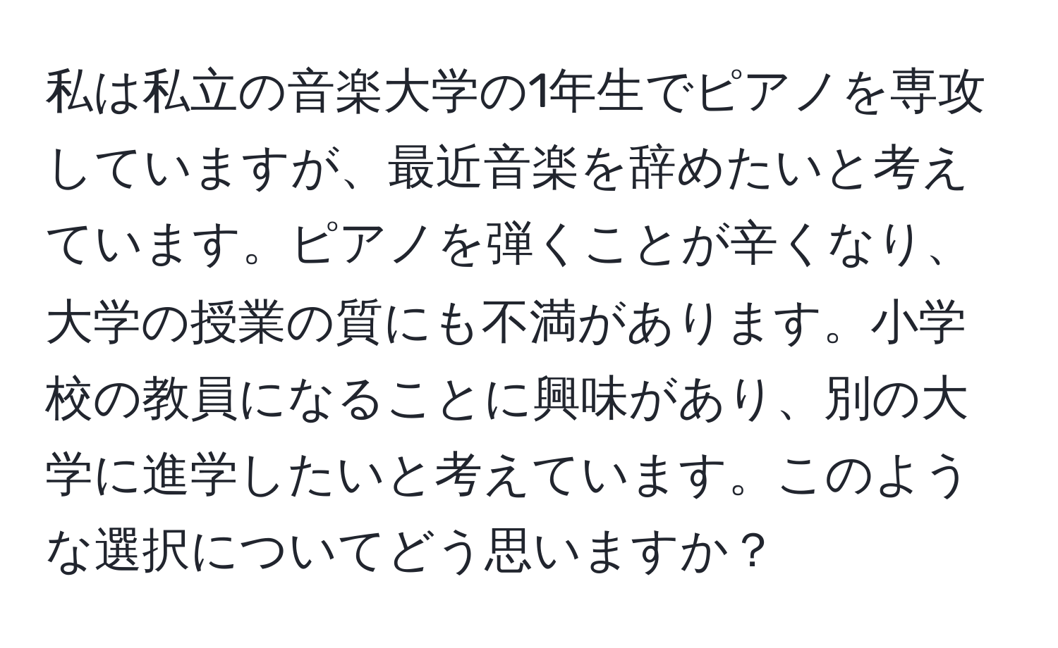 私は私立の音楽大学の1年生でピアノを専攻していますが、最近音楽を辞めたいと考えています。ピアノを弾くことが辛くなり、大学の授業の質にも不満があります。小学校の教員になることに興味があり、別の大学に進学したいと考えています。このような選択についてどう思いますか？