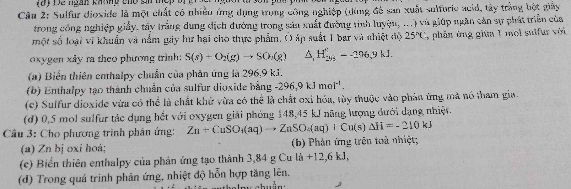 ( d ) Để ngàn không cho sắt thếp bị g
Câu 2: Sulfur dioxide là một chất có nhiều ứng dụng trong công nghiệp (dùng để sản xuất sulfuric acid, tẩy trắng bột giấy
trong công nghiệp giấy, tẩy trắng dung dịch đường trong sản xuất đường tinh luy hat en,...) ) và giúp ngăn cản sự phát triển của
một số loại vi khuẩn và nấm gây hư hại cho thực phẩm. Ở áp suất 1 bar và nhiệt độ 25°C , phản ứng giữa 1 mol sulfur với
oxygen xảy ra theo phương trình: S(s)+O_2(g)to SO_2(g) △ _rH_(298)^0=-296,9kJ.
(a) Biến thiên enthalpy chuẩn của phản ứng là 296, 9 kJ.
(b) Enthalpy tạo thành chuẩn của sulfur dioxide bằng -296, 9kJmol^(-1).
(c) Sulfur dioxide vừa có thể là chất khử vừa có thể là chất oxi hóa, tùy thuộc vào phản ứng mà nó tham gia.
(d) 0,5 mol sulfur tác dụng hết với oxygen giải phóng 148, 45 kJ năng lượng dưới dạng nhiệt.
Câu 3: Cho phương trình phản ứng: Zn+CuSO_4(aq)to ZnSO_4(aq)+Cu(s)△ H=-210kJ
(a) Zn bị oxi hoá; (b) Phản ứng trên toả nhiệt;
(c) Biến thiên enthalpy của phản ứng tạo thành 3,84 g Cu là +12, 6kJ, 
(d) Trong quá trinh phản ứng, nhiệt độ hỗn hợp tăng lên.
a t al p y chuẩn