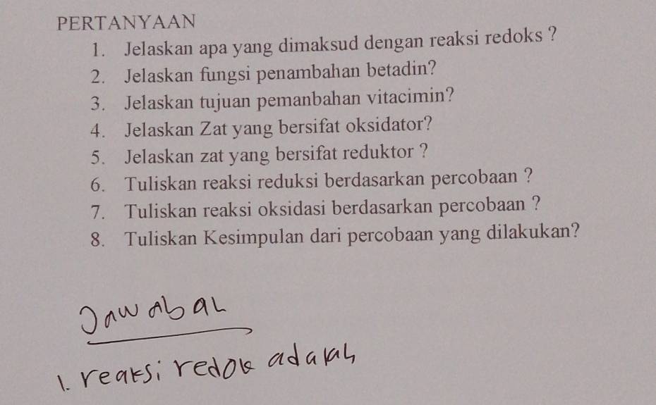 PERTANYAAN 
1. Jelaskan apa yang dimaksud dengan reaksi redoks ? 
2. Jelaskan fungsi penambahan betadin? 
3. Jelaskan tujuan pemanbahan vitacimin? 
4. Jelaskan Zat yang bersifat oksidator? 
5. Jelaskan zat yang bersifat reduktor ? 
6. Tuliskan reaksi reduksi berdasarkan percobaan ? 
7. Tuliskan reaksi oksidasi berdasarkan percobaan ? 
8. Tuliskan Kesimpulan dari percobaan yang dilakukan?