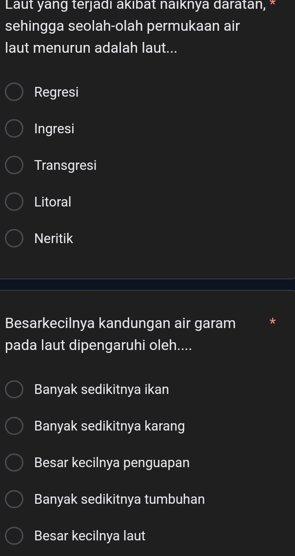 Laut yang terjadı akıbat naıknya daratan, *
sehingga seolah-olah permukaan air
laut menurun adalah laut...
Regresi
Ingresi
Transgresi
Litoral
Neritik
Besarkecilnya kandungan air garam
pada laut dipengaruhi oleh....
Banyak sedikitnya ikan
Banyak sedikitnya karang
Besar kecilnya penguapan
Banyak sedikitnya tumbuhan
Besar kecilnya laut