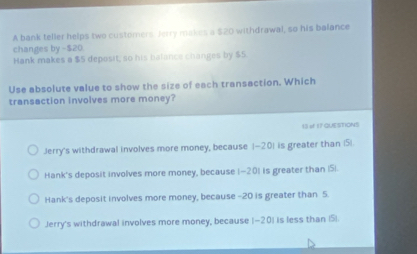 A bank teller helps two customers Jerry makes a $20 withdrawal, so his balance
changes by -$20.
Hank makes a $5 deposit, so his balance changes by $5.
Use absolute value to show the size of each transaction. Which
transaction involves more money?
13 # 17 QUESTIONS
Jerry's withdrawal involves more money, because (-20) is greater than (5)
Hank's deposit involves more money, because 1-201 is greater than | 51.
Hank's deposit involves more money, because -20 is greater than 5.
Jerry's withdrawal involves more money, because (-20) is less than (5).