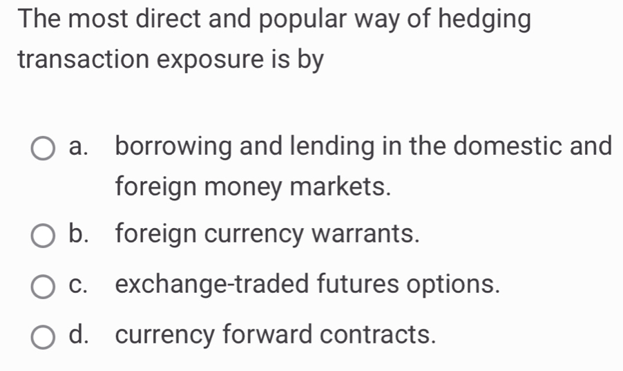 The most direct and popular way of hedging
transaction exposure is by
a. borrowing and lending in the domestic and
foreign money markets.
b. foreign currency warrants.
c. exchange-traded futures options.
d. currency forward contracts.