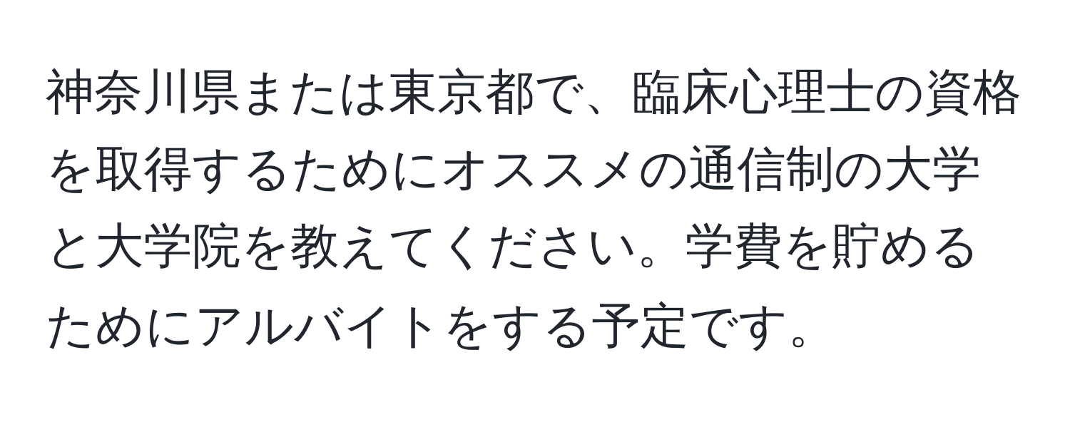 神奈川県または東京都で、臨床心理士の資格を取得するためにオススメの通信制の大学と大学院を教えてください。学費を貯めるためにアルバイトをする予定です。