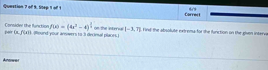 of 9, Step 1 of 1 6/9 
Correct 
Consider the function f(x)=(4x^2-4)^ 1/5  on the interval [-3,7]. Find the absolute extrema for the function on the given interva 
pair (x,f(x)). (Round your answers to 3 decimal places.) 
Answer