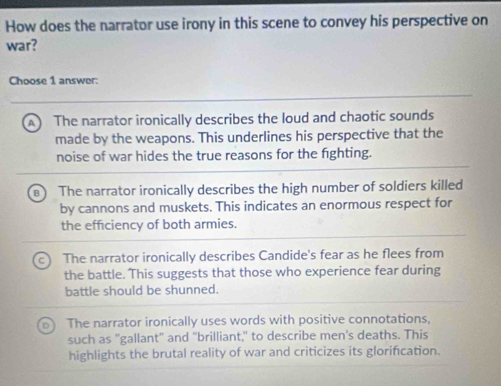 How does the narrator use irony in this scene to convey his perspective on
war?
Choose 1 answer:
A The narrator ironically describes the loud and chaotic sounds
made by the weapons. This underlines his perspective that the
noise of war hides the true reasons for the fighting.
The narrator ironically describes the high number of soldiers killed
by cannons and muskets. This indicates an enormous respect for
the efficiency of both armies.
The narrator ironically describes Candide's fear as he flees from
the battle. This suggests that those who experience fear during
battle should be shunned.
The narrator ironically uses words with positive connotations,
such as "gallant" and "brilliant," to describe men’s deaths. This
highlights the brutal reality of war and criticizes its glorification.