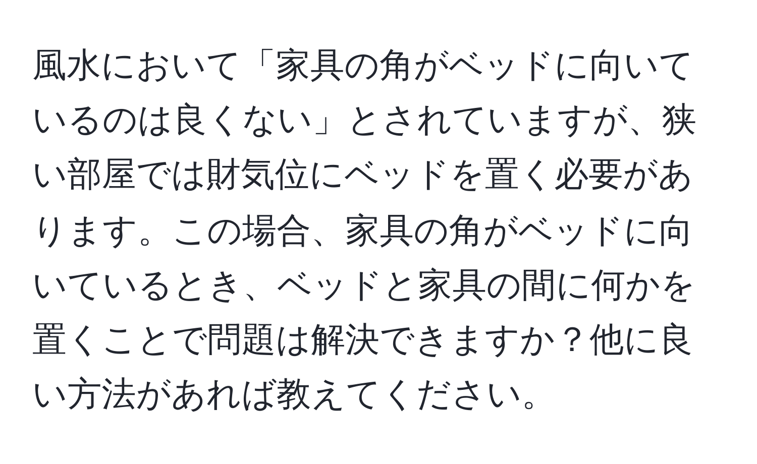 風水において「家具の角がベッドに向いているのは良くない」とされていますが、狭い部屋では財気位にベッドを置く必要があります。この場合、家具の角がベッドに向いているとき、ベッドと家具の間に何かを置くことで問題は解決できますか？他に良い方法があれば教えてください。